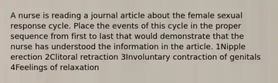 A nurse is reading a journal article about the female sexual response cycle. Place the events of this cycle in the proper sequence from first to last that would demonstrate that the nurse has understood the information in the article. 1Nipple erection 2Clitoral retraction 3Involuntary contraction of genitals 4Feelings of relaxation