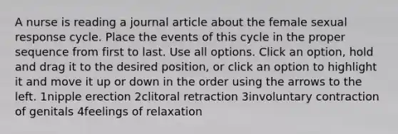 A nurse is reading a journal article about the female sexual response cycle. Place the events of this cycle in the proper sequence from first to last. Use all options. Click an option, hold and drag it to the desired position, or click an option to highlight it and move it up or down in the order using the arrows to the left. 1nipple erection 2clitoral retraction 3involuntary contraction of genitals 4feelings of relaxation