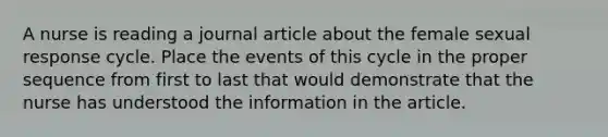 A nurse is reading a journal article about the female sexual response cycle. Place the events of this cycle in the proper sequence from first to last that would demonstrate that the nurse has understood the information in the article.