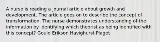 A nurse is reading a journal article about growth and development. The article goes on to describe the concept of transformation. The nurse demonstrates understanding of the information by identifying which theorist as being identified with this concept? Gould Erikson Havighurst Piaget