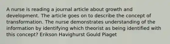 A nurse is reading a journal article about growth and development. The article goes on to describe the concept of transformation. The nurse demonstrates understanding of the information by identifying which theorist as being identified with this concept? Erikson Havighurst Gould Piaget