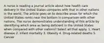 A nurse is reading a journal article about how health care delivery in the United States compares with that in other nations in the world. The article goes on to describe areas for which the United States ranks near the bottom in comparison with other nations. The nurse demonstrates understanding of this article by identifying which area as being deficient in the United States when compared with other nations? Select all that apply. 1. Heart disease 2. Infant mortality 3. Obesity 4. Drug-related deaths 5. Cancer