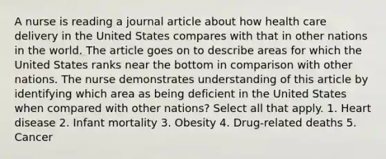 A nurse is reading a journal article about how health care delivery in the United States compares with that in other nations in the world. The article goes on to describe areas for which the United States ranks near the bottom in comparison with other nations. The nurse demonstrates understanding of this article by identifying which area as being deficient in the United States when compared with other nations? Select all that apply. 1. Heart disease 2. Infant mortality 3. Obesity 4. Drug-related deaths 5. Cancer