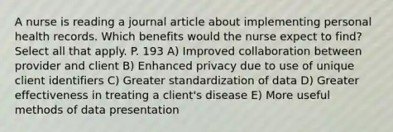 A nurse is reading a journal article about implementing personal health records. Which benefits would the nurse expect to find? Select all that apply. P. 193 A) Improved collaboration between provider and client B) Enhanced privacy due to use of unique client identifiers C) Greater standardization of data D) Greater effectiveness in treating a client's disease E) More useful methods of data presentation