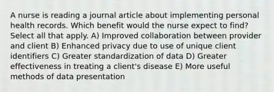 A nurse is reading a journal article about implementing personal health records. Which benefit would the nurse expect to find? Select all that apply. A) Improved collaboration between provider and client B) Enhanced privacy due to use of unique client identifiers C) Greater standardization of data D) Greater effectiveness in treating a client's disease E) More useful methods of data presentation