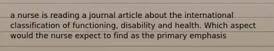 a nurse is reading a journal article about the international classification of functioning, disability and health. Which aspect would the nurse expect to find as the primary emphasis