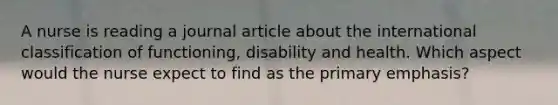 A nurse is reading a journal article about the international classification of functioning, disability and health. Which aspect would the nurse expect to find as the primary emphasis?