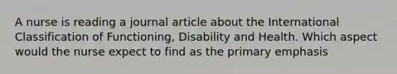 A nurse is reading a journal article about the International Classification of Functioning, Disability and Health. Which aspect would the nurse expect to find as the primary emphasis