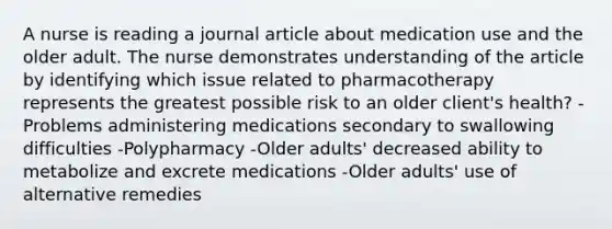 A nurse is reading a journal article about medication use and the older adult. The nurse demonstrates understanding of the article by identifying which issue related to pharmacotherapy represents the greatest possible risk to an older client's health? -Problems administering medications secondary to swallowing difficulties -Polypharmacy -Older adults' decreased ability to metabolize and excrete medications -Older adults' use of alternative remedies