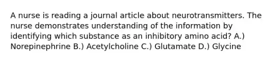 A nurse is reading a journal article about neurotransmitters. The nurse demonstrates understanding of the information by identifying which substance as an inhibitory amino acid? A.) Norepinephrine B.) Acetylcholine C.) Glutamate D.) Glycine