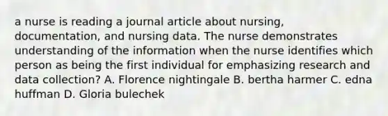 a nurse is reading a journal article about nursing, documentation, and nursing data. The nurse demonstrates understanding of the information when the nurse identifies which person as being the first individual for emphasizing research and data collection? A. Florence nightingale B. bertha harmer C. edna huffman D. Gloria bulechek