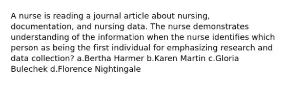 A nurse is reading a journal article about nursing, documentation, and nursing data. The nurse demonstrates understanding of the information when the nurse identifies which person as being the first individual for emphasizing research and data collection? a.Bertha Harmer b.Karen Martin c.Gloria Bulechek d.Florence Nightingale