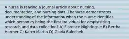 A nurse is reading a journal article about nursing, documentation, and nursing data. Thenurse demonstrates understanding of the information when the n urse identifies which person as being the first individual for emphasizing research and data collection? A) Florence Nightingale B) Bertha Harmer C) Karen Martin D) Gloria Bulechek