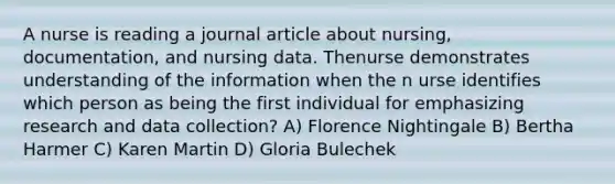 A nurse is reading a journal article about nursing, documentation, and nursing data. Thenurse demonstrates understanding of the information when the n urse identifies which person as being the first individual for emphasizing research and data collection? A) Florence Nightingale B) Bertha Harmer C) Karen Martin D) Gloria Bulechek