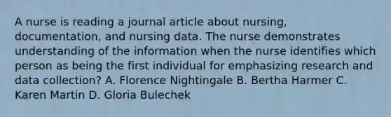 A nurse is reading a journal article about nursing, documentation, and nursing data. The nurse demonstrates understanding of the information when the nurse identifies which person as being the first individual for emphasizing research and data collection? A. Florence Nightingale B. Bertha Harmer C. Karen Martin D. Gloria Bulechek