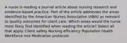 A nurse is reading a journal article about nursing research and evidence-based practice. Part of the article addresses the areas identified by the American Nurses Association (ANA) as relevant to quality outcomes for client care. Which areas would the nurse most likely find identified when reading the article? Select all that apply. Client safety Nursing efficiency Population health Workforce mix Medication protocols