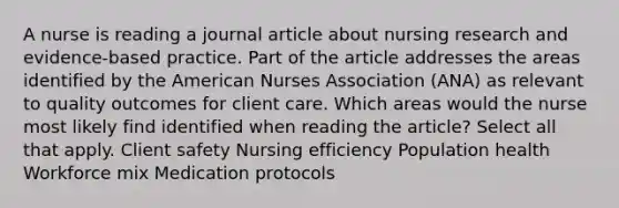 A nurse is reading a journal article about nursing research and evidence-based practice. Part of the article addresses the areas identified by the American Nurses Association (ANA) as relevant to quality outcomes for client care. Which areas would the nurse most likely find identified when reading the article? Select all that apply. Client safety Nursing efficiency Population health Workforce mix Medication protocols