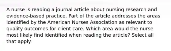 A nurse is reading a journal article about nursing research and evidence-based practice. Part of the article addresses the areas identified by the American Nurses Association as relevant to quality outcomes for client care. Which area would the nurse most likely find identified when reading the article? Select all that apply.