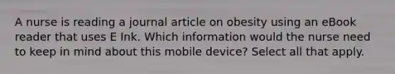 A nurse is reading a journal article on obesity using an eBook reader that uses E Ink. Which information would the nurse need to keep in mind about this mobile device? Select all that apply.