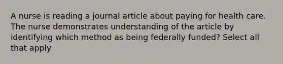 A nurse is reading a journal article about paying for health care. The nurse demonstrates understanding of the article by identifying which method as being federally funded? Select all that apply