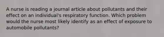 A nurse is reading a journal article about pollutants and their effect on an individual's respiratory function. Which problem would the nurse most likely identify as an effect of exposure to automobile pollutants?