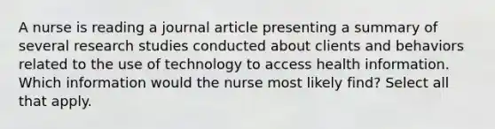 A nurse is reading a journal article presenting a summary of several research studies conducted about clients and behaviors related to the use of technology to access health information. Which information would the nurse most likely find? Select all that apply.