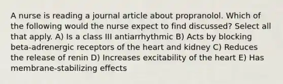 A nurse is reading a journal article about propranolol. Which of the following would the nurse expect to find discussed? Select all that apply. A) Is a class III antiarrhythmic B) Acts by blocking beta-adrenergic receptors of the heart and kidney C) Reduces the release of renin D) Increases excitability of the heart E) Has membrane-stabilizing effects