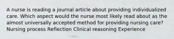 A nurse is reading a journal article about providing individualized care. Which aspect would the nurse most likely read about as the almost universally accepted method for providing nursing care? Nursing process Reflection Clinical reasoning Experience