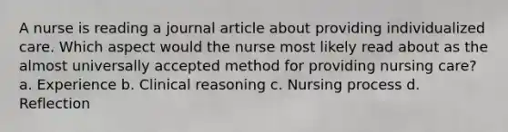 A nurse is reading a journal article about providing individualized care. Which aspect would the nurse most likely read about as the almost universally accepted method for providing nursing care? a. Experience b. Clinical reasoning c. Nursing process d. Reflection