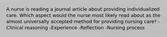 A nurse is reading a journal article about providing individualized care. Which aspect would the nurse most likely read about as the almost universally accepted method for providing nursing care? -Clinical reasoning -Experience -Reflection -Nursing process