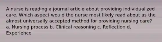 A nurse is reading a journal article about providing individualized care. Which aspect would the nurse most likely read about as the almost universally accepted method for providing nursing care? a. Nursing process b. Clinical reasoning c. Reflection d. Experience