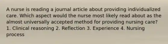 A nurse is reading a journal article about providing individualized care. Which aspect would the nurse most likely read about as the almost universally accepted method for providing nursing care? 1. Clinical reasoning 2. Reflection 3. Experience 4. Nursing process