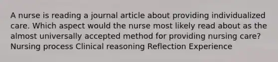 A nurse is reading a journal article about providing individualized care. Which aspect would the nurse most likely read about as the almost universally accepted method for providing nursing care? Nursing process Clinical reasoning Reflection Experience