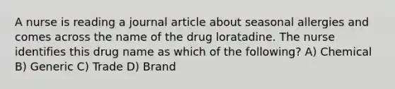 A nurse is reading a journal article about seasonal allergies and comes across the name of the drug loratadine. The nurse identifies this drug name as which of the following? A) Chemical B) Generic C) Trade D) Brand