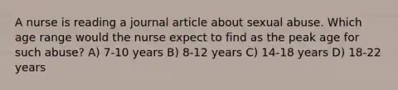 A nurse is reading a journal article about sexual abuse. Which age range would the nurse expect to find as the peak age for such abuse? A) 7-10 years B) 8-12 years C) 14-18 years D) 18-22 years