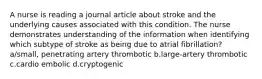 A nurse is reading a journal article about stroke and the underlying causes associated with this condition. The nurse demonstrates understanding of the information when identifying which subtype of stroke as being due to atrial fibrillation? a/small, penetrating artery thrombotic b.large-artery thrombotic c.cardio embolic d.cryptogenic