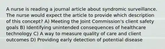 A nurse is reading a journal article about syndromic surveillance. The nurse would expect the article to provide which description of this concept? A) Meeting the Joint Commission's client safety goals B) Identifying unintended consequences of healthcare technology C) A way to measure quality of care and client outcomes D) Providing early detection of potential disease