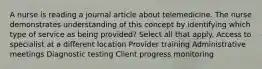 A nurse is reading a journal article about telemedicine. The nurse demonstrates understanding of this concept by identifying which type of service as being provided? Select all that apply. Access to specialist at a different location Provider training Administrative meetings Diagnostic testing Client progress monitoring