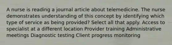 A nurse is reading a journal article about telemedicine. The nurse demonstrates understanding of this concept by identifying which type of service as being provided? Select all that apply. Access to specialist at a different location Provider training Administrative meetings Diagnostic testing Client progress monitoring