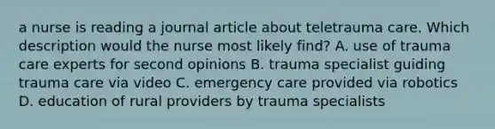 a nurse is reading a journal article about teletrauma care. Which description would the nurse most likely find? A. use of trauma care experts for second opinions B. trauma specialist guiding trauma care via video C. emergency care provided via robotics D. education of rural providers by trauma specialists