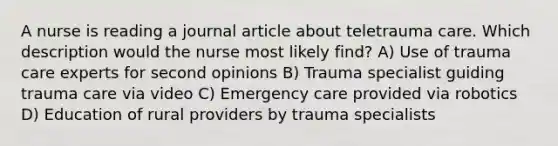 A nurse is reading a journal article about teletrauma care. Which description would the nurse most likely find? A) Use of trauma care experts for second opinions B) Trauma specialist guiding trauma care via video C) Emergency care provided via robotics D) Education of rural providers by trauma specialists