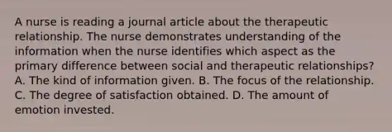 A nurse is reading a journal article about the therapeutic relationship. The nurse demonstrates understanding of the information when the nurse identifies which aspect as the primary difference between social and therapeutic relationships? A. The kind of information given. B. The focus of the relationship. C. The degree of satisfaction obtained. D. The amount of emotion invested.