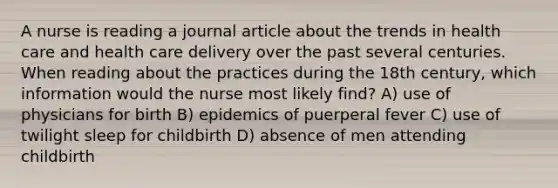 A nurse is reading a journal article about the trends in health care and health care delivery over the past several centuries. When reading about the practices during the 18th century, which information would the nurse most likely find? A) use of physicians for birth B) epidemics of puerperal fever C) use of twilight sleep for childbirth D) absence of men attending childbirth