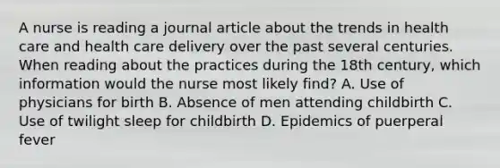 A nurse is reading a journal article about the trends in health care and health care delivery over the past several centuries. When reading about the practices during the 18th century, which information would the nurse most likely find? A. Use of physicians for birth B. Absence of men attending childbirth C. Use of twilight sleep for childbirth D. Epidemics of puerperal fever