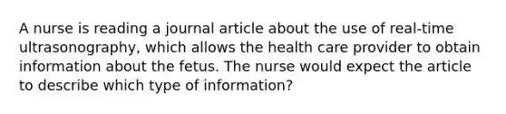 A nurse is reading a journal article about the use of real-time ultrasonography, which allows the health care provider to obtain information about the fetus. The nurse would expect the article to describe which type of information?