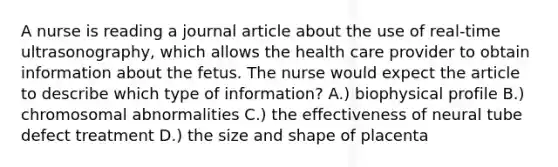 A nurse is reading a journal article about the use of real-time ultrasonography, which allows the health care provider to obtain information about the fetus. The nurse would expect the article to describe which type of information? A.) biophysical profile B.) chromosomal abnormalities C.) the effectiveness of neural tube defect treatment D.) the size and shape of placenta