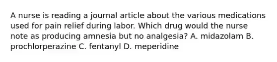 A nurse is reading a journal article about the various medications used for pain relief during labor. Which drug would the nurse note as producing amnesia but no analgesia? A. midazolam B. prochlorperazine C. fentanyl D. meperidine