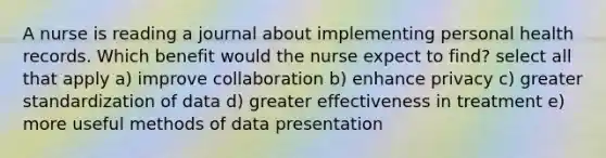 A nurse is reading a journal about implementing personal health records. Which benefit would the nurse expect to find? select all that apply a) improve collaboration b) enhance privacy c) greater standardization of data d) greater effectiveness in treatment e) more useful methods of data presentation