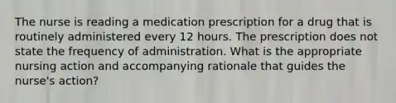 The nurse is reading a medication prescription for a drug that is routinely administered every 12 hours. The prescription does not state the frequency of administration. What is the appropriate nursing action and accompanying rationale that guides the nurse's action?