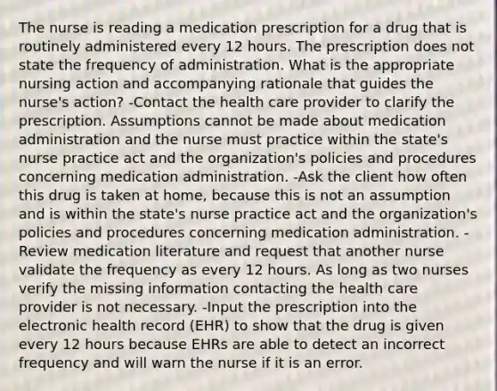 The nurse is reading a medication prescription for a drug that is routinely administered every 12 hours. The prescription does not state the frequency of administration. What is the appropriate nursing action and accompanying rationale that guides the nurse's action? -Contact the health care provider to clarify the prescription. Assumptions cannot be made about medication administration and the nurse must practice within the state's nurse practice act and the organization's policies and procedures concerning medication administration. -Ask the client how often this drug is taken at home, because this is not an assumption and is within the state's nurse practice act and the organization's policies and procedures concerning medication administration. -Review medication literature and request that another nurse validate the frequency as every 12 hours. As long as two nurses verify the missing information contacting the health care provider is not necessary. -Input the prescription into the electronic health record (EHR) to show that the drug is given every 12 hours because EHRs are able to detect an incorrect frequency and will warn the nurse if it is an error.